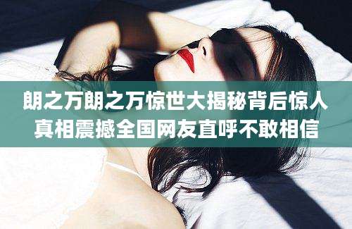 朗之万朗之万惊世大揭秘背后惊人真相震撼全国网友直呼不敢相信