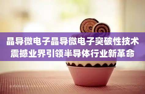 晶导微电子晶导微电子突破性技术震撼业界引领半导体行业新革命