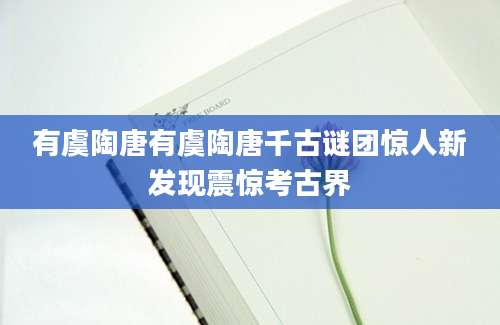 有虞陶唐有虞陶唐千古谜团惊人新发现震惊考古界
