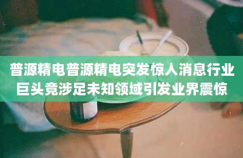 普源精电普源精电突发惊人消息行业巨头竟涉足未知领域引发业界震惊