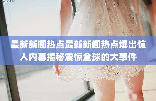 最新新闻热点最新新闻热点爆出惊人内幕揭秘震惊全球的大事件