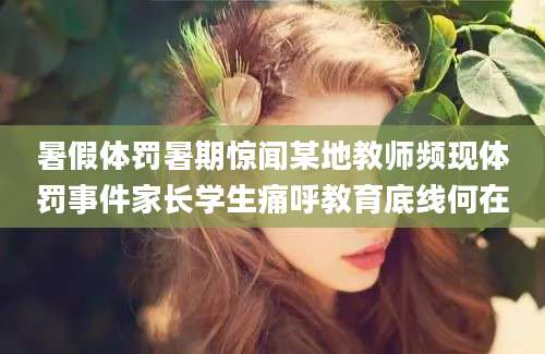 暑假体罚暑期惊闻某地教师频现体罚事件家长学生痛呼教育底线何在
