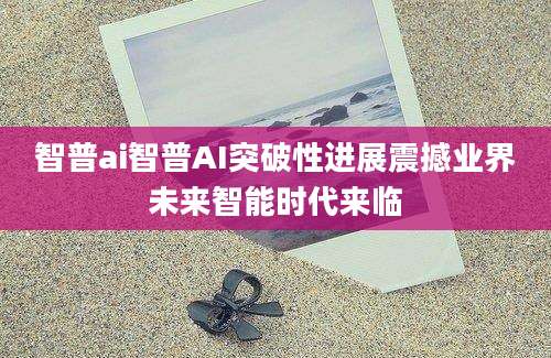 智普ai智普AI突破性进展震撼业界未来智能时代来临