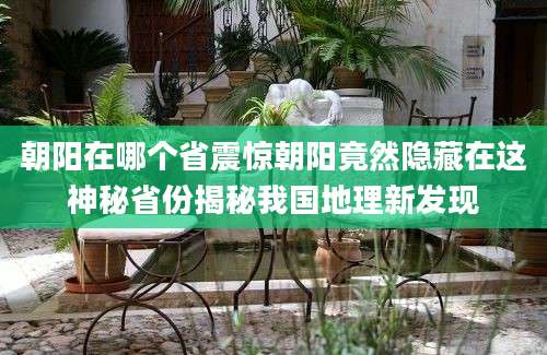 朝阳在哪个省震惊朝阳竟然隐藏在这神秘省份揭秘我国地理新发现
