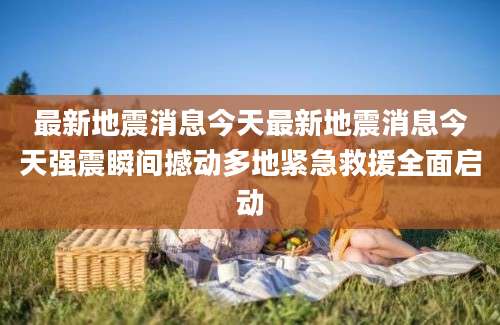最新地震消息今天最新地震消息今天强震瞬间撼动多地紧急救援全面启动