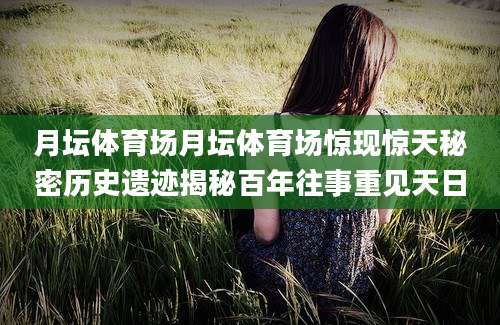 月坛体育场月坛体育场惊现惊天秘密历史遗迹揭秘百年往事重见天日
