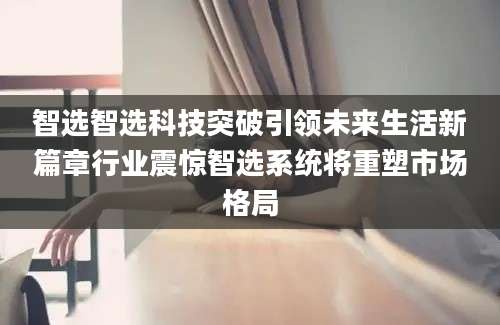 智选智选科技突破引领未来生活新篇章行业震惊智选系统将重塑市场格局