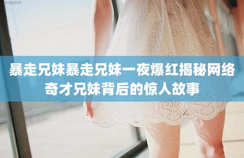 暴走兄妹暴走兄妹一夜爆红揭秘网络奇才兄妹背后的惊人故事