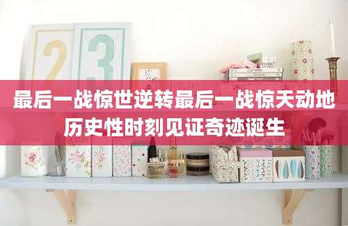 最后一战惊世逆转最后一战惊天动地历史性时刻见证奇迹诞生