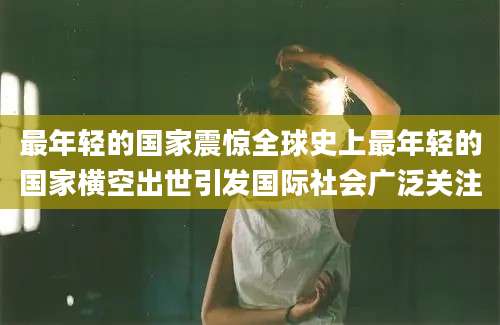 最年轻的国家震惊全球史上最年轻的国家横空出世引发国际社会广泛关注