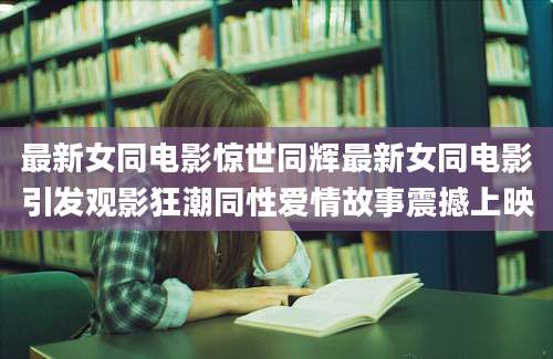 最新女同电影惊世同辉最新女同电影引发观影狂潮同性爱情故事震撼上映