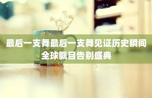 最后一支舞最后一支舞见证历史瞬间全球瞩目告别盛典