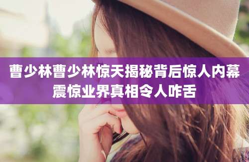 曹少林曹少林惊天揭秘背后惊人内幕震惊业界真相令人咋舌