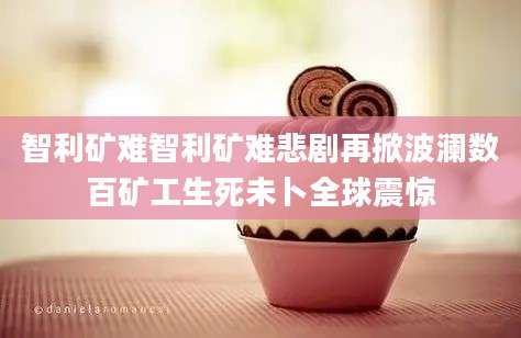 智利矿难智利矿难悲剧再掀波澜数百矿工生死未卜全球震惊