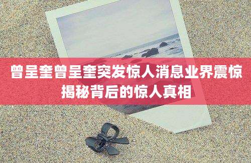 曾呈奎曾呈奎突发惊人消息业界震惊揭秘背后的惊人真相