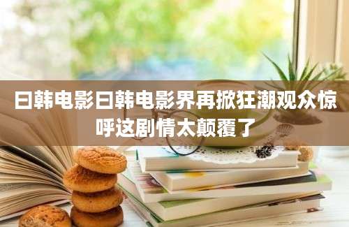 曰韩电影曰韩电影界再掀狂潮观众惊呼这剧情太颠覆了