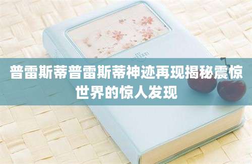 普雷斯蒂普雷斯蒂神迹再现揭秘震惊世界的惊人发现