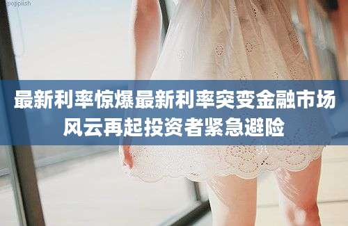最新利率惊爆最新利率突变金融市场风云再起投资者紧急避险