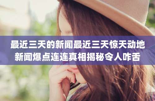 最近三天的新闻最近三天惊天动地新闻爆点连连真相揭秘令人咋舌