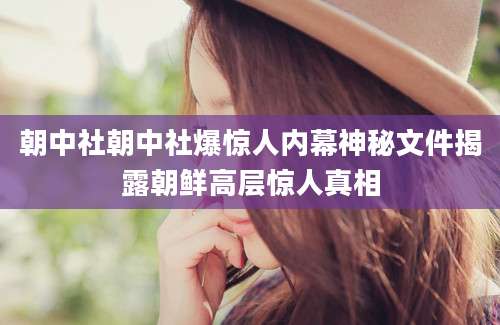 朝中社朝中社爆惊人内幕神秘文件揭露朝鲜高层惊人真相