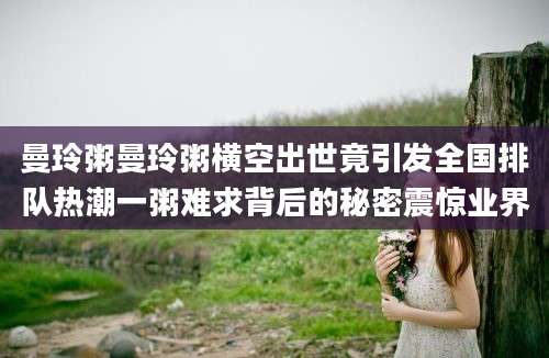 曼玲粥曼玲粥横空出世竟引发全国排队热潮一粥难求背后的秘密震惊业界