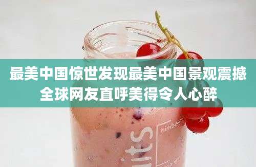 最美中国惊世发现最美中国景观震撼全球网友直呼美得令人心醉