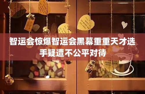 智运会惊爆智运会黑幕重重天才选手疑遭不公平对待