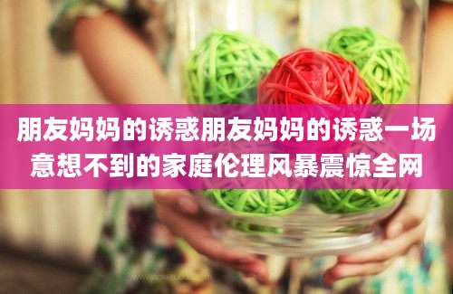 朋友妈妈的诱惑朋友妈妈的诱惑一场意想不到的家庭伦理风暴震惊全网