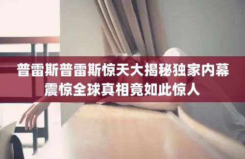 普雷斯普雷斯惊天大揭秘独家内幕震惊全球真相竟如此惊人