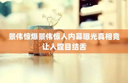景伟惊爆景伟惊人内幕曝光真相竟让人瞠目结舌