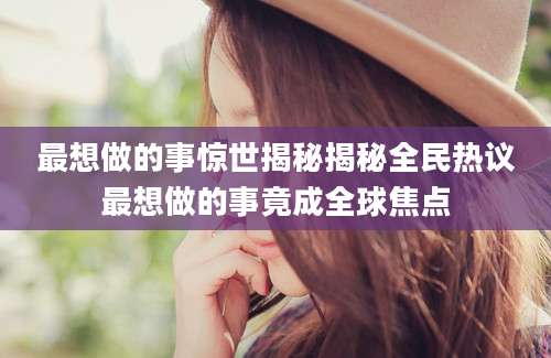 最想做的事惊世揭秘揭秘全民热议最想做的事竟成全球焦点
