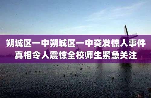 朔城区一中朔城区一中突发惊人事件真相令人震惊全校师生紧急关注