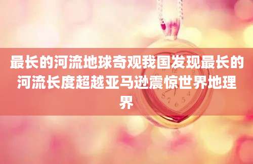 最长的河流地球奇观我国发现最长的河流长度超越亚马逊震惊世界地理界