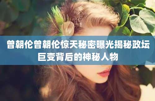 曾朝伦曾朝伦惊天秘密曝光揭秘政坛巨变背后的神秘人物