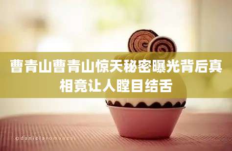 曹青山曹青山惊天秘密曝光背后真相竟让人瞠目结舌
