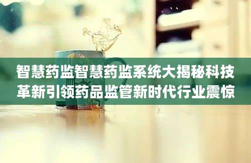 智慧药监智慧药监系统大揭秘科技革新引领药品监管新时代行业震惊