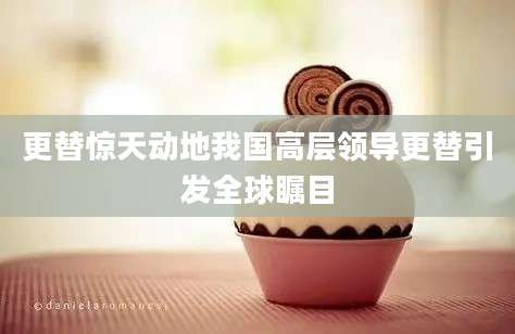 更替惊天动地我国高层领导更替引发全球瞩目